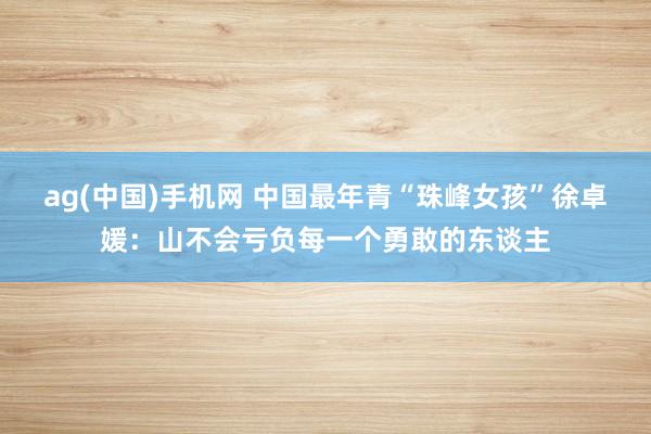 ag(中国)手机网 中国最年青“珠峰女孩”徐卓媛：山不会亏负每一个勇敢的东谈主