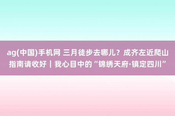 ag(中国)手机网 三月徒步去哪儿？成齐左近爬山指南请收好｜我心目中的“锦绣天府·镇定四川”