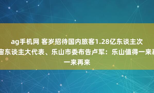 ag手机网 客岁招待国内旅客1.28亿东谈主次 宇宙东谈主大代表、乐山市委布告卢军：乐山值得一来再来