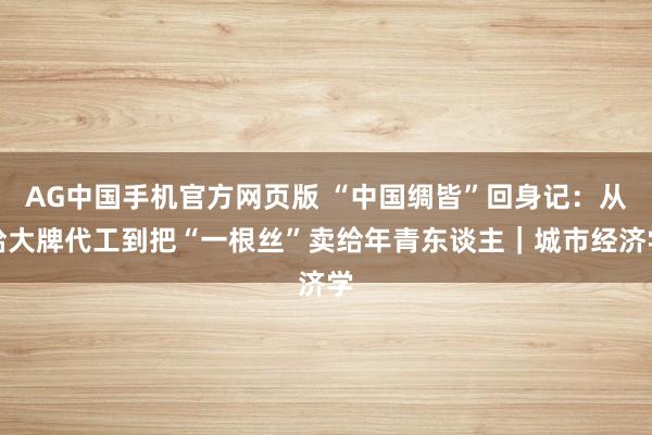 AG中国手机官方网页版 “中国绸皆”回身记：从给大牌代工到把“一根丝”卖给年青东谈主｜城市经济学