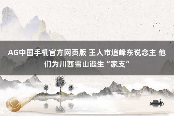 AG中国手机官方网页版 王人市追峰东说念主 他们为川西雪山诞生“家支”
