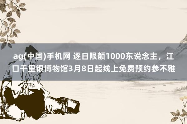 ag(中国)手机网 逐日限额1000东说念主，江口千里银博物馆3月8日起线上免费预约参不雅