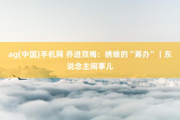ag(中国)手机网 乔进双梅：绣娘的“筹办”｜东说念主间事儿
