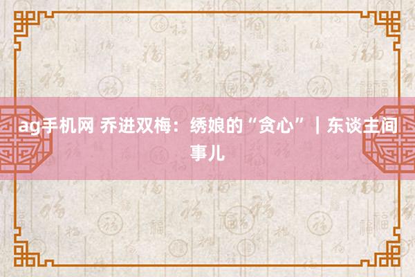 ag手机网 乔进双梅：绣娘的“贪心”｜东谈主间事儿