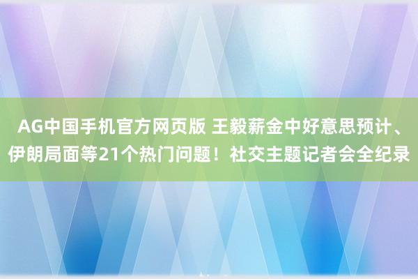 AG中国手机官方网页版 王毅薪金中好意思预计、伊朗局面等21个热门问题！社交主题记者会全纪录