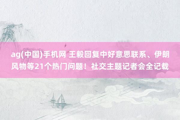 ag(中国)手机网 王毅回复中好意思联系、伊朗风物等21个热门问题！社交主题记者会全记载