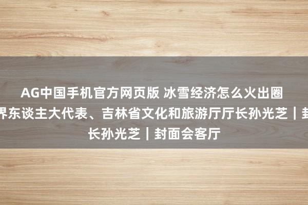 AG中国手机官方网页版 冰雪经济怎么火出圈 ？专访世界东谈主大代表、吉林省文化和旅游厅厅长孙光芝｜封面会客厅