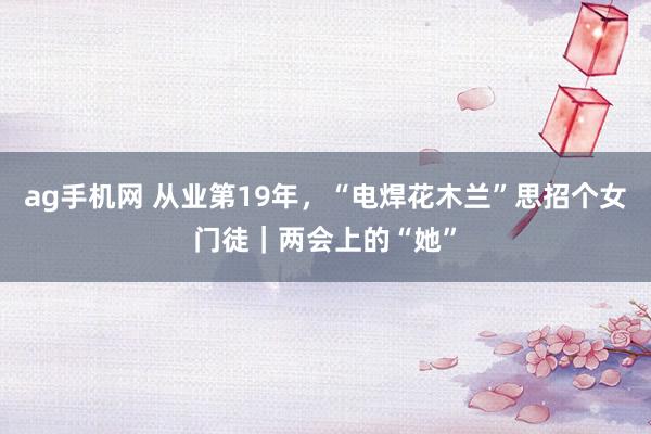 ag手机网 从业第19年，“电焊花木兰”思招个女门徒｜两会上的“她”