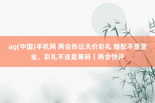ag(中国)手机网 两会热议天价彩礼 婚配不是营业，彩礼不该是筹码｜两会快评