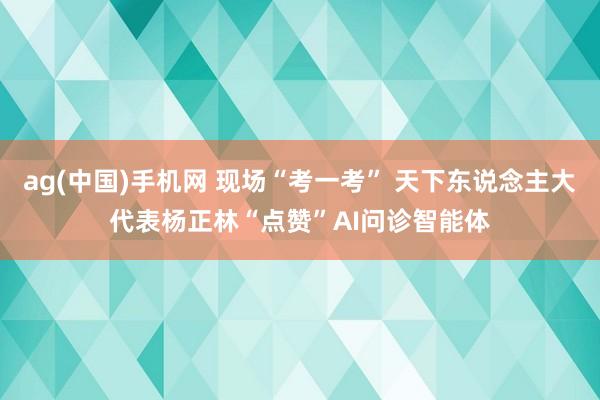 ag(中国)手机网 现场“考一考” 天下东说念主大代表杨正林“点赞”AI问诊智能体