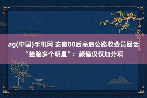 ag(中国)手机网 安徽00后高速公路收费员回话“撞脸多个明星”：颜值仅仅加分项