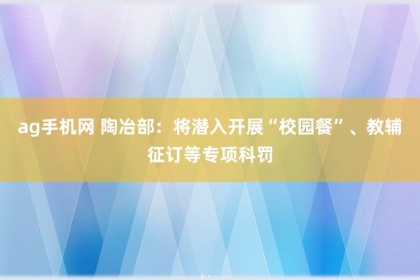 ag手机网 陶冶部：将潜入开展“校园餐”、教辅征订等专项科罚