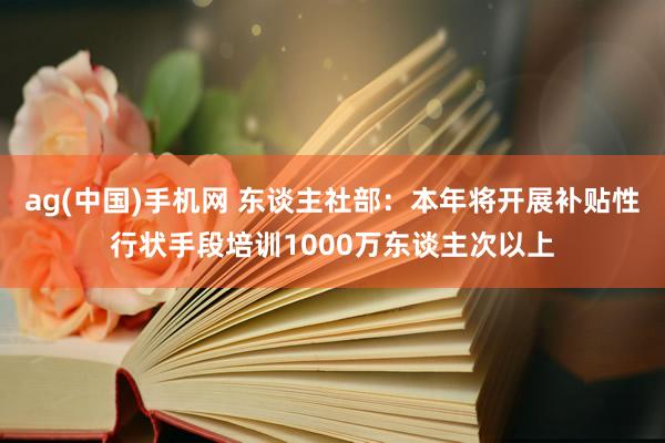 ag(中国)手机网 东谈主社部：本年将开展补贴性行状手段培训1000万东谈主次以上