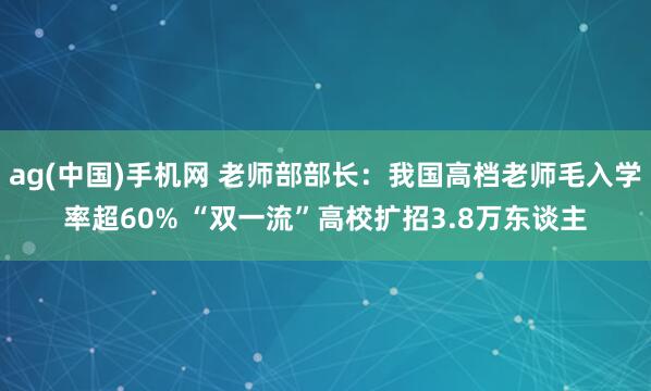ag(中国)手机网 老师部部长：我国高档老师毛入学率超60% “双一流”高校扩招3.8万东谈主