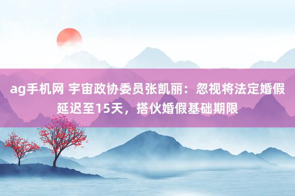 ag手机网 宇宙政协委员张凯丽：忽视将法定婚假延迟至15天，搭伙婚假基础期限