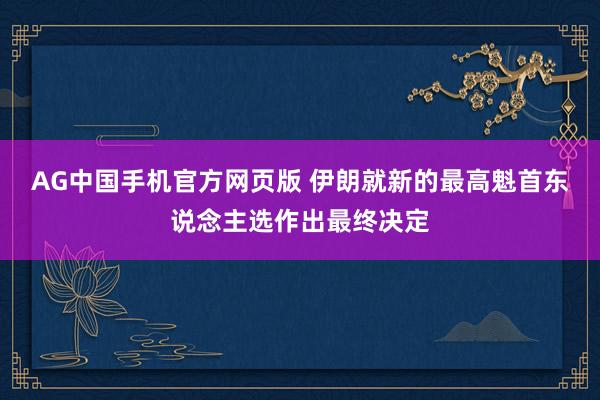 AG中国手机官方网页版 伊朗就新的最高魁首东说念主选作出最终决定
