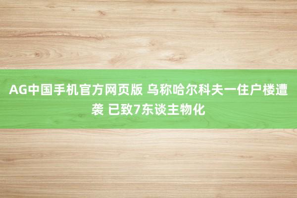 AG中国手机官方网页版 乌称哈尔科夫一住户楼遭袭 已致7东谈主物化