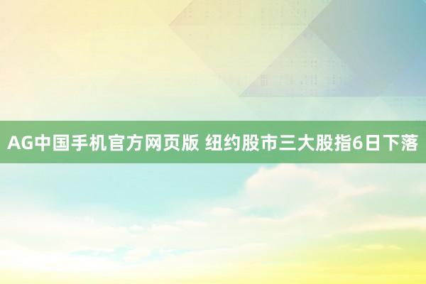 AG中国手机官方网页版 纽约股市三大股指6日下落