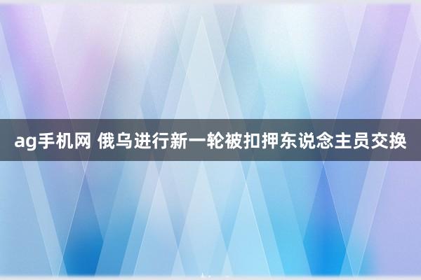 ag手机网 俄乌进行新一轮被扣押东说念主员交换