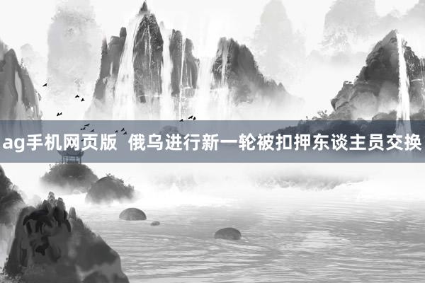 ag手机网页版  俄乌进行新一轮被扣押东谈主员交换
