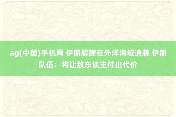 ag(中国)手机网 伊朗艨艟在外洋海域遭袭 伊朗队伍：将让敌东谈主付出代价