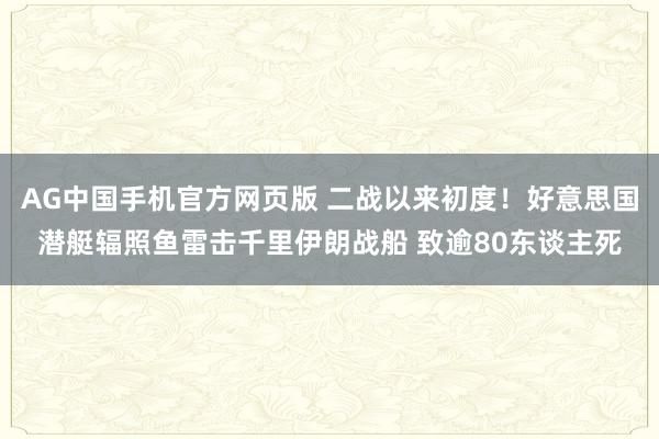 AG中国手机官方网页版 二战以来初度！好意思国潜艇辐照鱼雷击千里伊朗战船 致逾80东谈主死