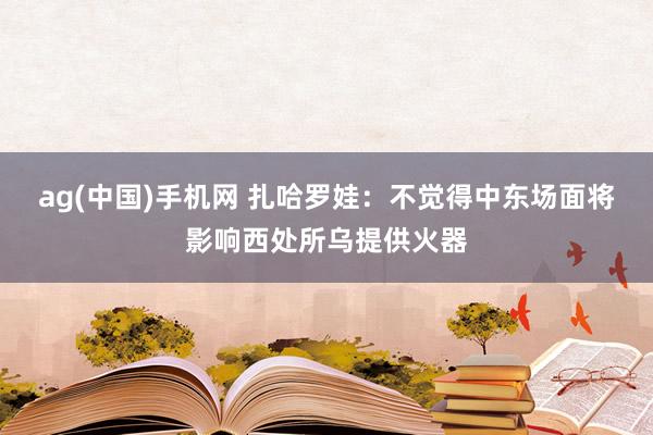 ag(中国)手机网 扎哈罗娃：不觉得中东场面将影响西处所乌提供火器
