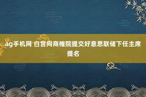 ag手机网 白宫向商榷院提交好意思联储下任主席提名