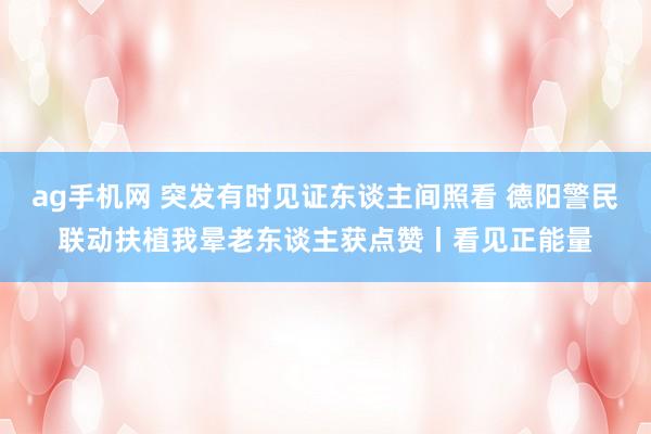 ag手机网 突发有时见证东谈主间照看 德阳警民联动扶植我晕老东谈主获点赞丨看见正能量