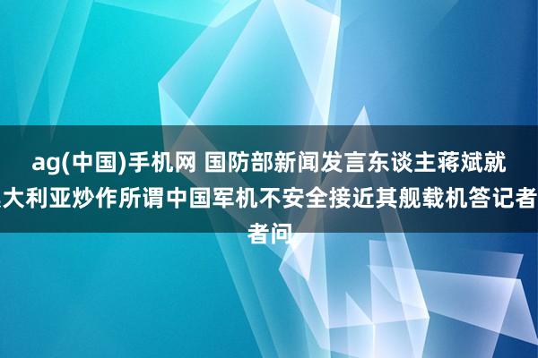 ag(中国)手机网 国防部新闻发言东谈主蒋斌就澳大利亚炒作所谓中国军机不安全接近其舰载机答记者问