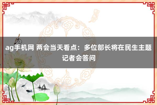 ag手机网 两会当天看点：多位部长将在民生主题记者会答问