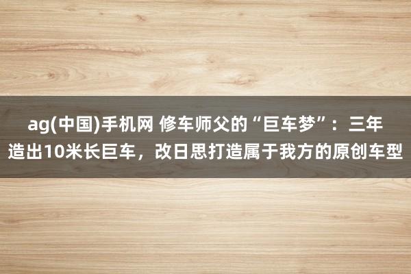ag(中国)手机网 修车师父的“巨车梦”：三年造出10米长巨车，改日思打造属于我方的原创车型