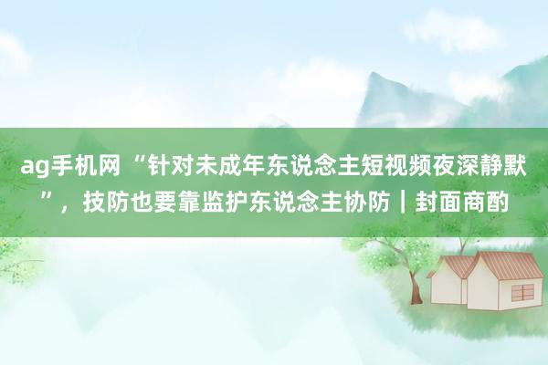 ag手机网 “针对未成年东说念主短视频夜深静默”，技防也要靠监护东说念主协防｜封面商酌