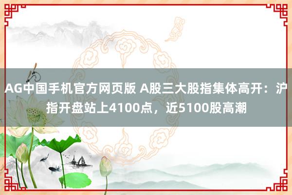 AG中国手机官方网页版 A股三大股指集体高开：沪指开盘站上4100点，近5100股高潮