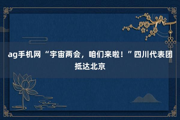 ag手机网 “宇宙两会，咱们来啦！”四川代表团抵达北京