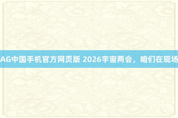 AG中国手机官方网页版 2026宇宙两会，咱们在现场