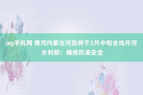 ag手机网 黄河内蒙古河段将于3月中旬全线开河 水利部：确保防凌安全