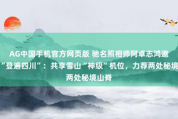 AG中国手机官方网页版 驰名照相师阿卓志鸿邀群众“登遍四川”：共享雪山“神级”机位，力荐两处秘境山脊