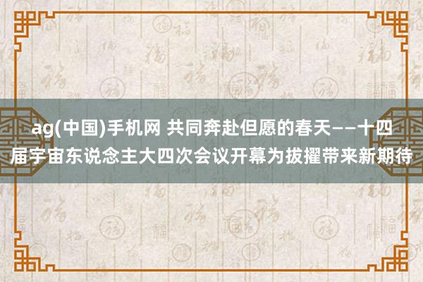 ag(中国)手机网 共同奔赴但愿的春天——十四届宇宙东说念主大四次会议开幕为拔擢带来新期待