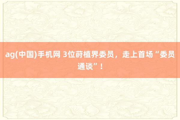 ag(中国)手机网 3位莳植界委员，走上首场“委员通谈”！