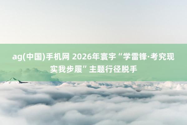 ag(中国)手机网 2026年寰宇“学雷锋·考究现实我步履”主题行径脱手