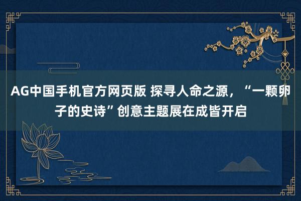 AG中国手机官方网页版 探寻人命之源，“一颗卵子的史诗”创意主题展在成皆开启