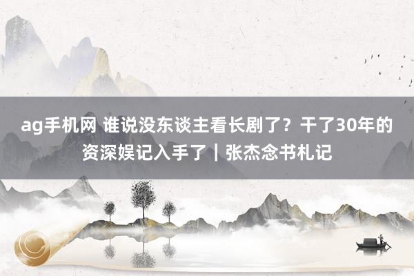 ag手机网 谁说没东谈主看长剧了？干了30年的资深娱记入手了｜张杰念书札记