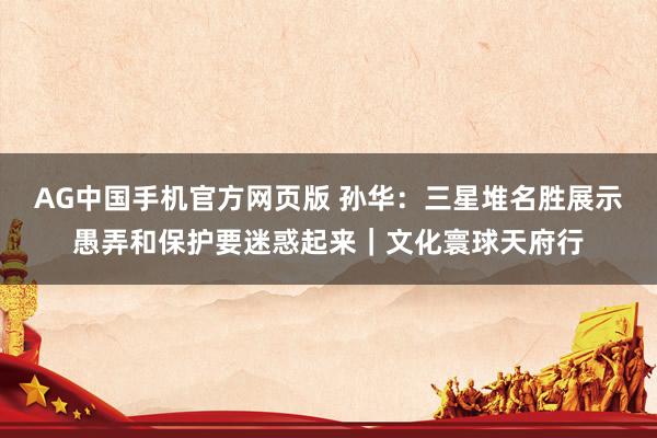 AG中国手机官方网页版 孙华：三星堆名胜展示愚弄和保护要迷惑起来｜文化寰球天府行