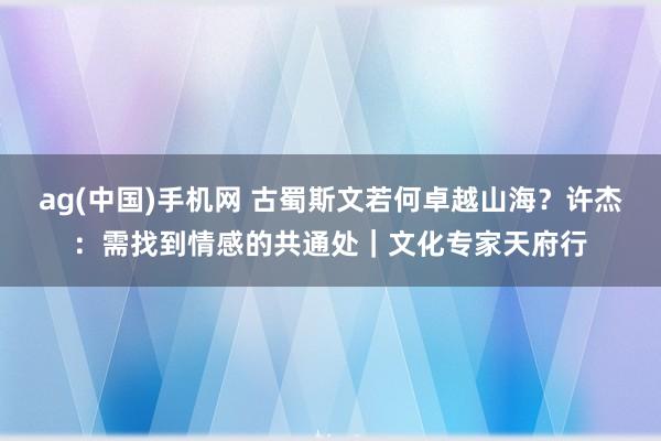 ag(中国)手机网 古蜀斯文若何卓越山海？许杰：需找到情感的共通处｜文化专家天府行