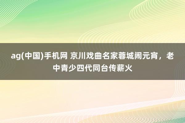 ag(中国)手机网 京川戏曲名家蓉城闹元宵，老中青少四代同台传薪火