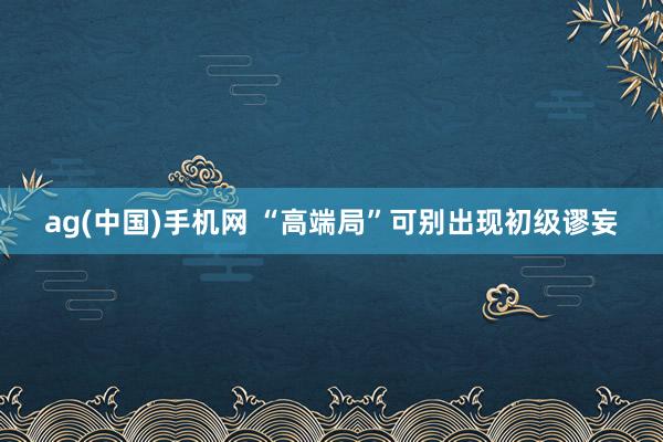ag(中国)手机网 “高端局”可别出现初级谬妄