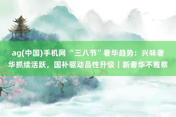 ag(中国)手机网 “三八节”奢华趋势：兴味奢华抓续活跃，国补驱动品性升级｜新奢华不雅察