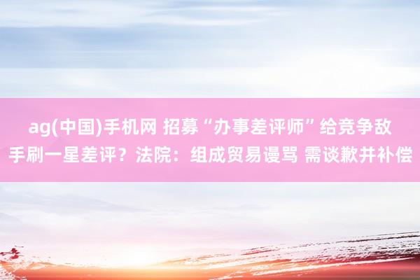 ag(中国)手机网 招募“办事差评师”给竞争敌手刷一星差评？法院：组成贸易谩骂 需谈歉并补偿