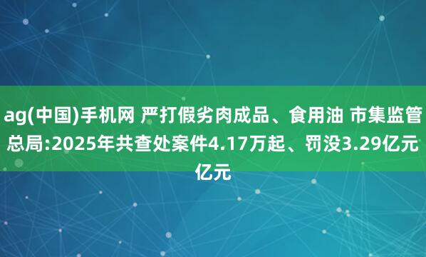 ag(中国)手机网 严打假劣肉成品、食用油 市集监管总局:2025年共查处案件4.17万起、罚没3.29亿元